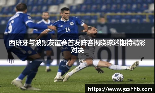西班牙与波黑友谊赛首发阵容揭晓球迷期待精彩对决